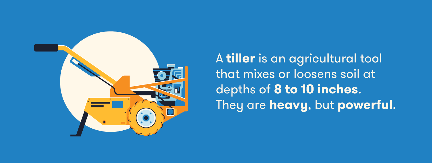 A tiller is an agricultural tool that mixes or loosens soil at depths of 8 to 10 inches. They are heavy, but powerful. 